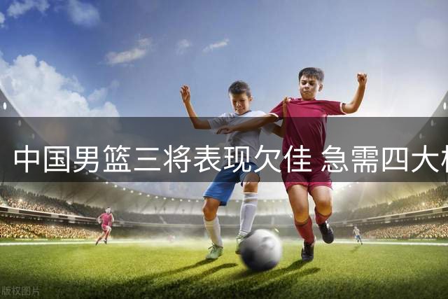 中国男篮三将表现欠佳 急需四大核心回归助阵